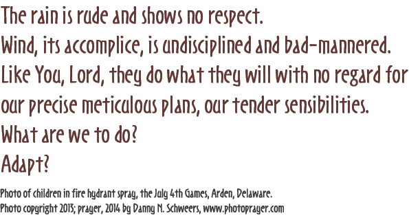 The rain is rude and shows no respect. Wind, its accomplice, is undisciplined and bad-mannered. Like You, Lord, they do what they will with no regard for our precise meticulous plans, our tender sensibilities. What are we to do? Adapt? (Photo of children in fire hydrant spray, the July 4th Games, Arden, Delaware.) Photo copyright 2013; prayer, 2014 by Danny N. Schweers, http://www.photoprayer.com/