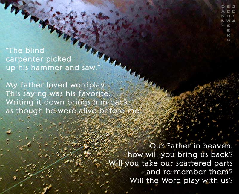 “The blind carpenter picked up his hammer and saw." My father loved wordplay. This saying was his favorite. Writing it down brings him back, as though he were alive before me. Our Father in heaven, how will you bring us back? Will you take our scattered parts and re-member them? Will the Word play with us?